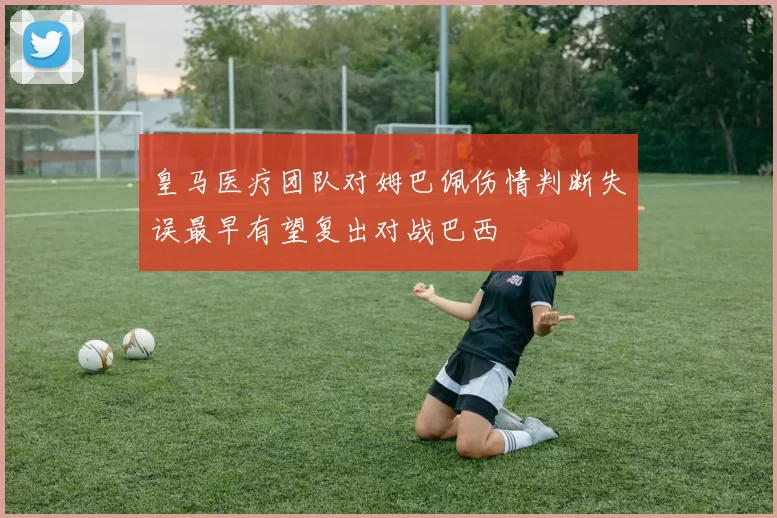 皇马医疗团队对姆巴佩伤情判断失误最早有望复出对战巴西