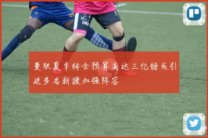 曼联夏季转会预算高达三亿镑或引进多名新援加强阵容