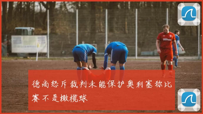 德尚怒斥裁判未能保护奥利塞称比赛不是橄榄球