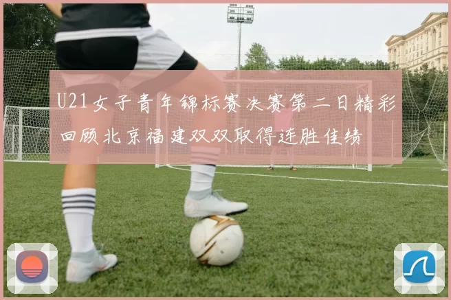 U21女子青年锦标赛决赛第二日精彩回顾北京福建双双取得连胜佳绩
