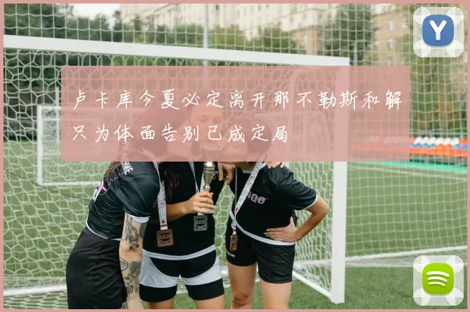 卢卡库今夏必定离开那不勒斯和解只为体面告别已成定局