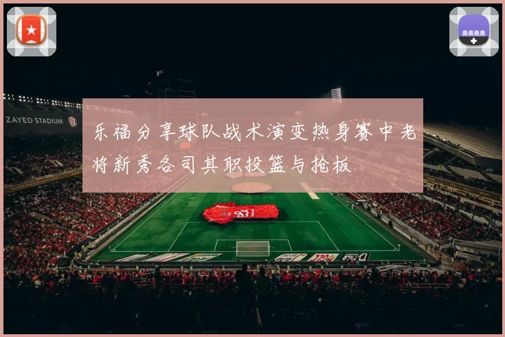 乐福分享球队战术演变热身赛中老将新秀各司其职投篮与抢板