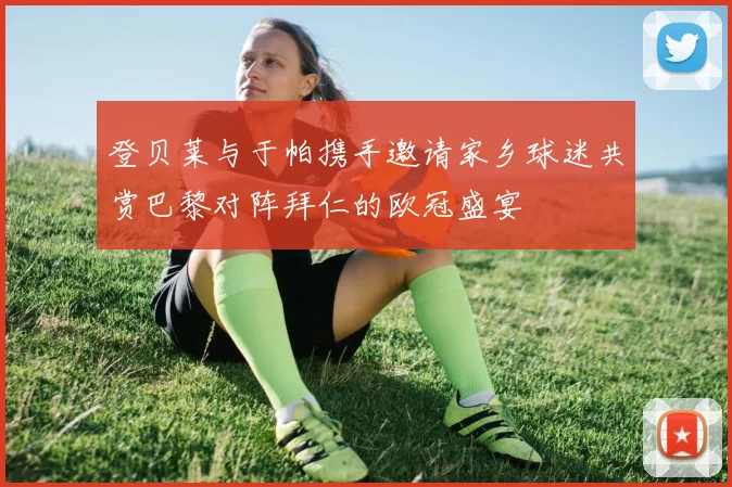 登贝莱与于帕携手邀请家乡球迷共赏巴黎对阵拜仁的欧冠盛宴