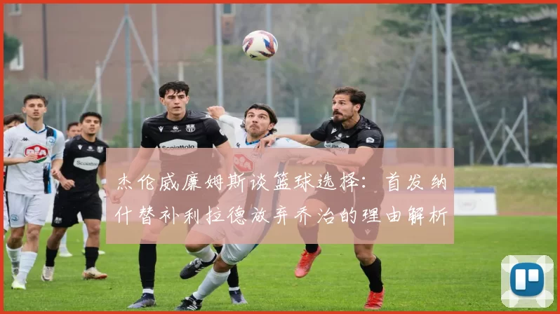 杰伦威廉姆斯谈篮球选择：首发纳什替补利拉德放弃乔治的理由解析