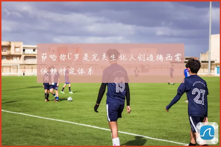 萨哈称C罗是完美生化人创造梅西需依赖特定体系
