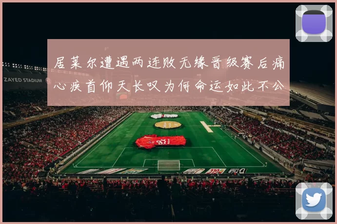 居莱尔遭遇两连败无缘晋级赛后痛心疾首仰天长叹为何命运如此不公