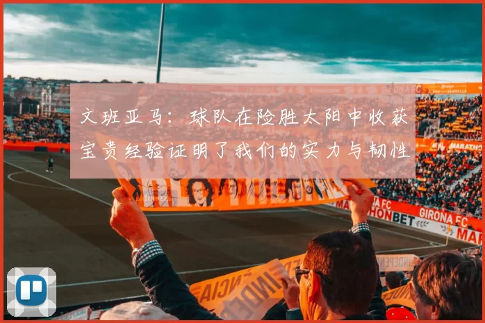 文班亚马：球队在险胜太阳中收获宝贵经验证明了我们的实力与韧性