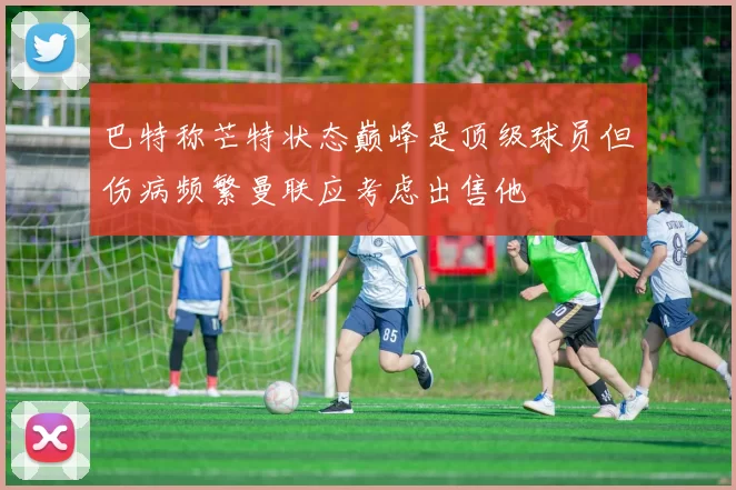 巴特称芒特状态巅峰是顶级球员但伤病频繁曼联应考虑出售他