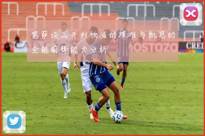 宽萨谈离开利物浦的艰难与凯恩的全能前锋能力分析