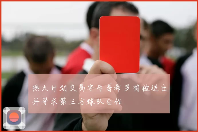热火计划交易字母哥希罗将被送出并寻求第三方球队合作