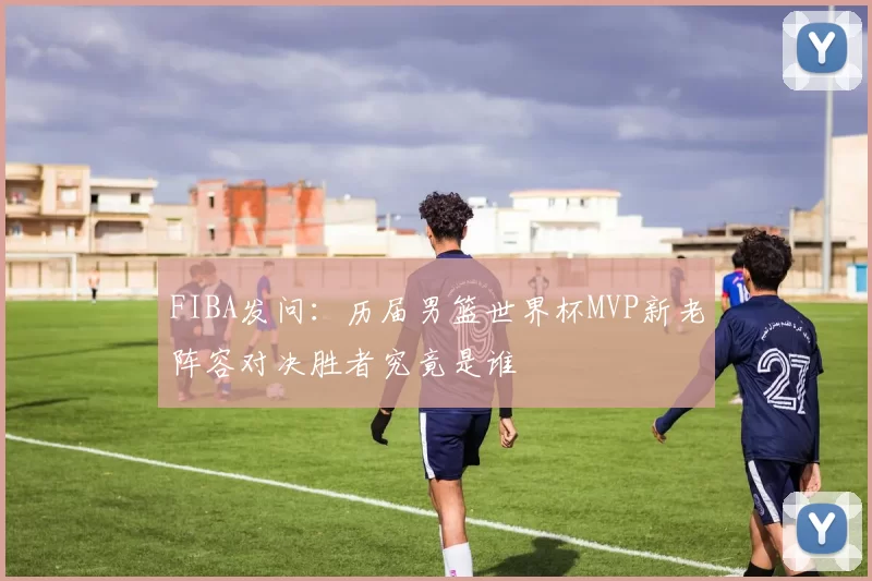 FIBA发问：历届男篮世界杯MVP新老阵容对决胜者究竟是谁