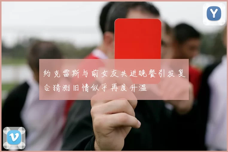 约克雷斯与前女友共进晚餐引发复合猜测旧情似乎再度升温