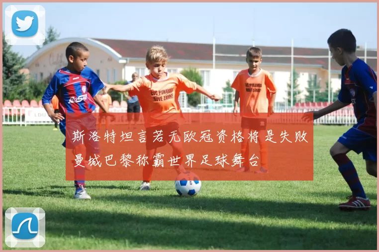 斯洛特坦言若无欧冠资格将是失败曼城巴黎称霸世界足球舞台